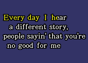 Every day I hear
a different story,

people sayid that you re
no good for me