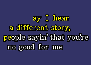 ay I hear
a dif f erent story,

people sayid that you re
no good for nua