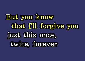 But you know
that F11 forgive you

just this once,
twice, forever