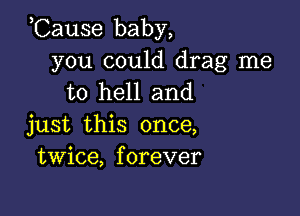 ,Cause baby,

you could drag me
to hell and

just this once,
twice, forever