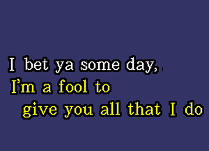 I bet ya some day,

Fm a fool to
give you all that I do