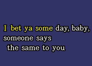 I bet ya some day, baby,

someone says
the same to you