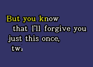 But you know
that F11 forgive you

just this once,
tWJ