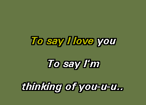 To say I love you

To say I'm

thinking of you-u-u..