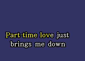 Part-time love just
brings me down