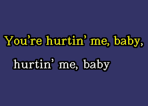 YouTe hurtid me, baby,

hurtin me, baby