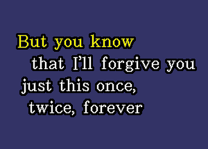 But you know
that F11 forgive you

just this once,
twice, forever