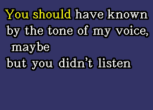 You should have known
by the tone of my voice,
maybe

but you didn,t listen