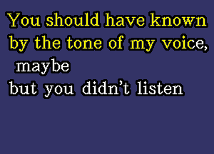 You should have known
by the tone of my voice,
maybe

but you didn,t listen