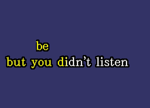 be

but you didni listen