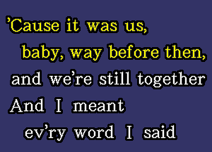 ,Cause it was us,

baby, way before then,
and we,re still together
And I meant

exfry word I said