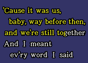 ,Cause it was us,

baby, way before then,
and we,re still together
And I meant

exfry word I said