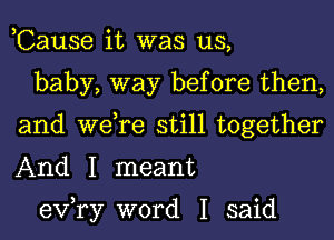 ,Cause it was us,

baby, way before then,
and we,re still together
And I meant

exfry word I said