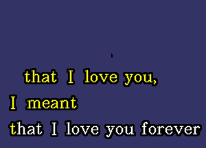 that I love you,

I meant

that I love you forever