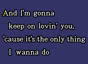 And Fm gonna

keep on lovin you,

bause ifs the only thing

I wanna do