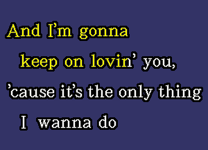 And Fm gonna

keep on lovin you,

bause ifs the only thing

I wanna do