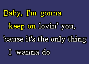 Baby, Tm gonna

keep on lovin you,

bause ifs the only thing

I wanna do