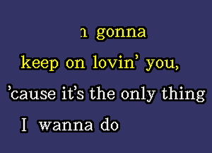 1 gonna

keep on lovin you,

bause ifs the only thing

I wanna do