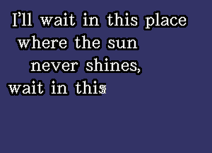 1,11 wait in this place
where the sun
never shines,

wait in thig