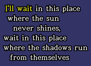 1,11 wait in this place
Where the sun
never shines,
wait in this place
Where the shadows run
from themselves