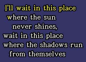 1,11 wait in this place
Where the sun
never shines,
wait in this place
Where the shadows run
from themselves