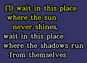 1,11 wait in this place
Where the sun
never shines,
wait in this place
Where the shadows run
from themselves