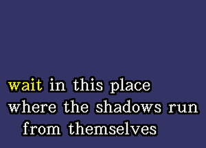 wait in this place
Where the shadows run
from themselves