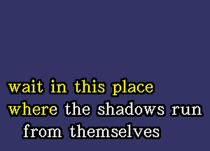 wait in this place
Where the shadows run
from themselves