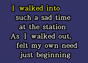 I walked into
such a sad time
at the station

AS I walked out,
felt my own need

just beginning I