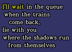 1,11 wait in the queue
When the trains
come back,
lie With you
Where the shadows run
from themselves