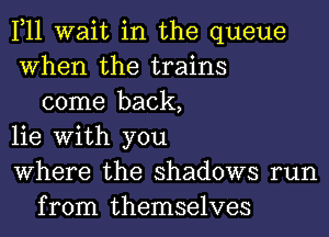 1,11 wait in the queue
When the trains
come back,
lie With you
Where the shadows run
from themselves