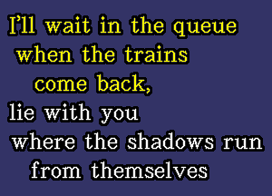 1,11 wait in the queue
When the trains
come back,
lie With you
Where the shadows run
from themselves