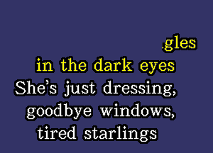 .gles
in the dark eyes

She s just dressing,
goodbye Windows,
tired starlings