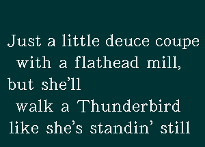 Just a little deuce coupe
With a flathead mill,
but shdll

walk a Thunderbird
like she,s standiw still