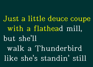 Just a little deuce coupe
With a flathead mill,
but shdll

walk a Thunderbird
like she,s standiw still