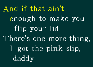 And if that ain,t
enough to make you
flip your lid
Therds one more thing,

I got the pink slip,
daddy