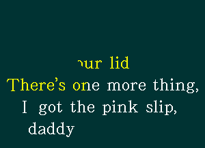 Nur lid

There,s one more thing,
I got the pink slip,
daddy