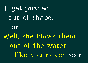 I get pushed
out of shape,
anc

Well, she blows them
out of the water
like you never seen