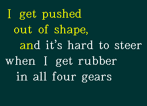 I get pushed
out of shape,
and ifs hard to steer

when I get rubber
in all four gears