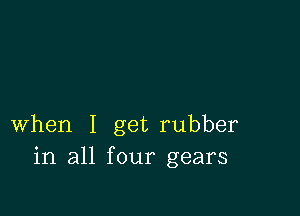 when I get rubber
in all four gears