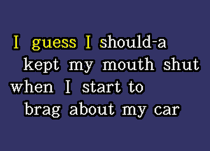 I guess I should-a
kept my mouth shut

when I start to
brag about my car