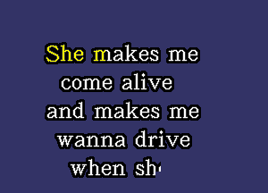 She makes me
come alive

and makes me
wanna drive
when sh.