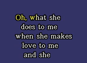 Oh, What she
does to me

when she makes
love to me
and she