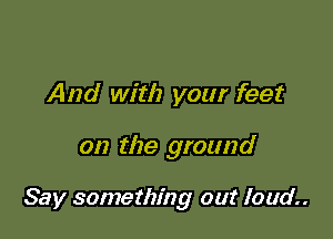 And with your feet

on the ground

Say something out loud.