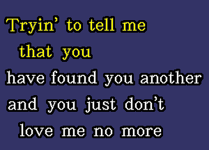 Tryiny to tell me

that you
have found you another
and you just don,t

love me no more