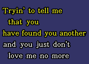 Tryiny to tell me

that you
have found you another
and you just don,t

love me no more