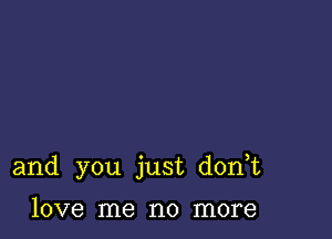 and you just d0n t

love me no more