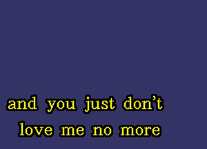 and you just d0n t

love me no more