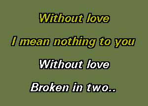 Without love

I mean nothing to you

Without love

Broken in two. .