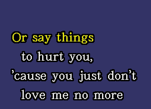 Or say things
to hurt you,

bause you just donut

love me no more